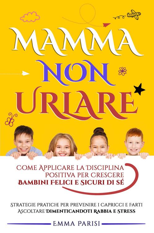 Mamma Non Urlare: Strategie Pratiche per Prevenire i Capricci e Farti Ascoltare Dimenticandoti Rabbia e Stress. Come Applicare la Disciplina Positiva per ... Felici e Sicuri di Sé (Italian Edition)